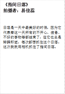 《指间日落》
      拍摄者：易佳蕊
      日落是一天中最美好的时候，因为它代表着这一天所有的不开心、疲惫、不好的事物等都结束了，但它也总是转瞬即逝，每次都想抓住这个日落，这次我就用相机抓住了指间日落。
      