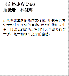 《定格迷彩青春》
拍摄者：林晓晖
此次以第三者的角度来拍摄，用镜头语言记录新生们军训的点滴，保留住他们人生中一段成长的经历。军训时大学重要的第一课，是一场泪汗交杂的磨练。
